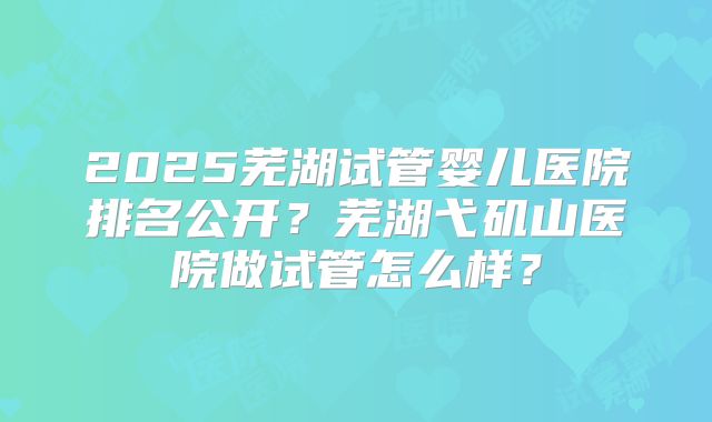 2025芜湖试管婴儿医院排名公开？芜湖弋矶山医院做试管怎么样？