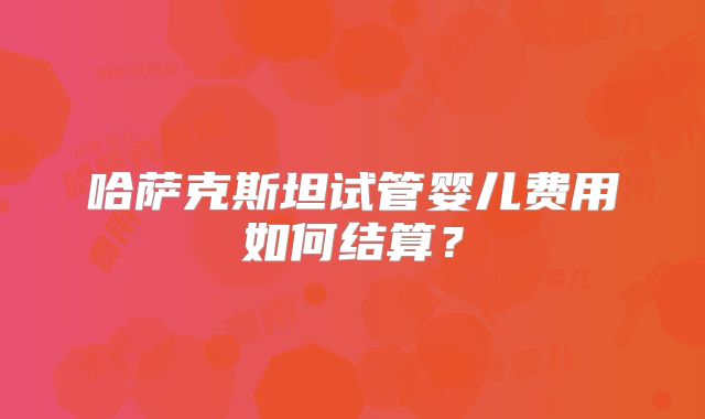 哈萨克斯坦试管婴儿费用如何结算？