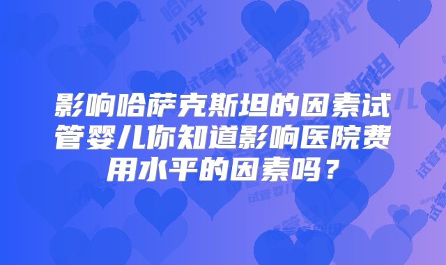 影响哈萨克斯坦的因素试管婴儿你知道影响医院费用水平的因素吗？