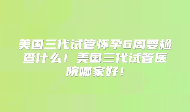 美国三代试管怀孕6周要检查什么！美国三代试管医院哪家好！