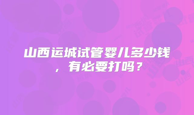 山西运城试管婴儿多少钱,有必要打吗?