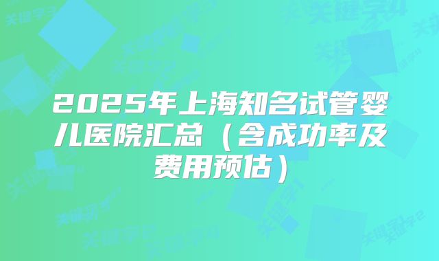 2025年上海知名试管婴儿医院汇总（含成功率及费用预估）