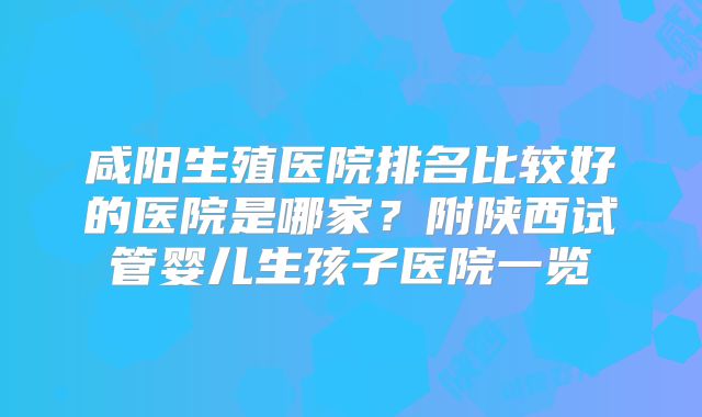 咸阳生殖医院排名比较好的医院是哪家？附陕西试管婴儿生孩子医院一览