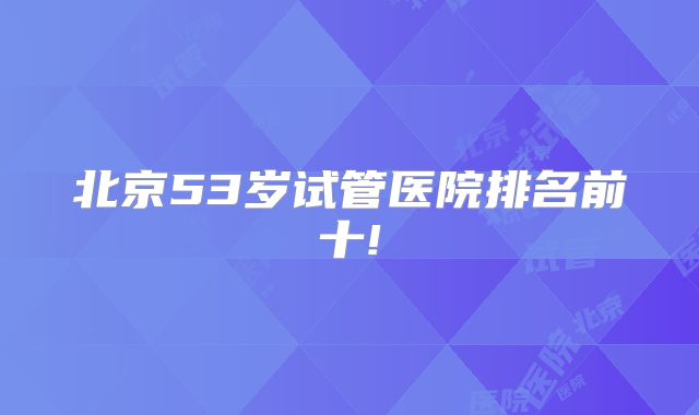北京53岁试管医院排名前十!