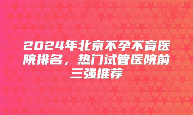 2024年北京不孕不育医院排名，热门试管医院前三强推荐