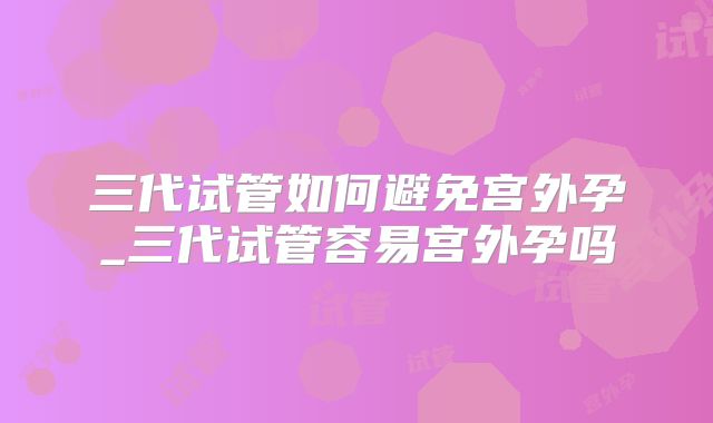 三代试管如何避免宫外孕_三代试管容易宫外孕吗