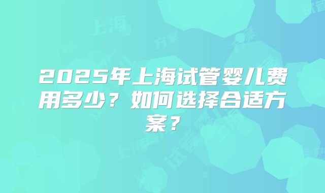2025年上海试管婴儿费用多少？如何选择合适方案？