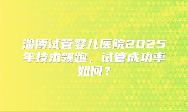 淄博试管婴儿医院2025年技术领跑，试管成功率如何？