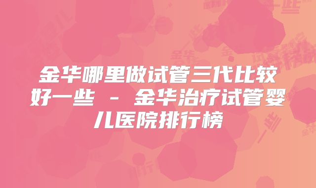 金华哪里做试管三代比较好一些 - 金华治疗试管婴儿医院排行榜