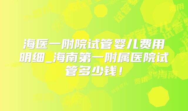 海医一附院试管婴儿费用明细_海南第一附属医院试管多少钱!