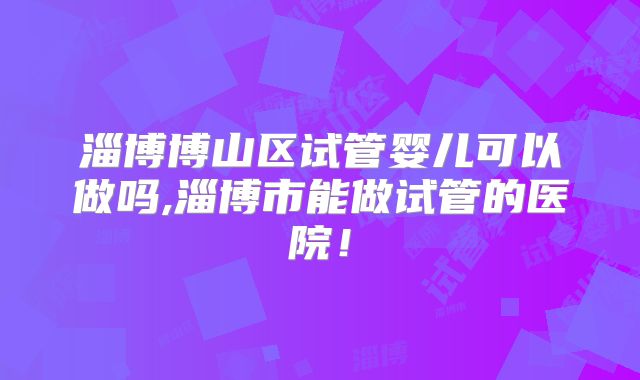 淄博博山区试管婴儿可以做吗,淄博市能做试管的医院！