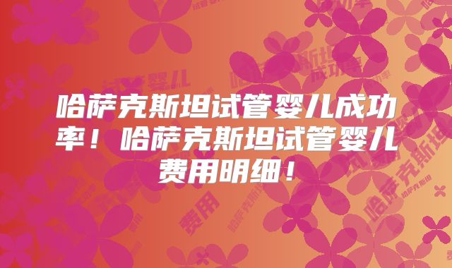 哈萨克斯坦试管婴儿成功率！哈萨克斯坦试管婴儿费用明细！