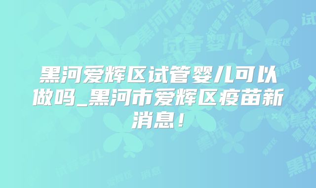 黑河爱辉区试管婴儿可以做吗_黑河市爱辉区疫苗新消息！