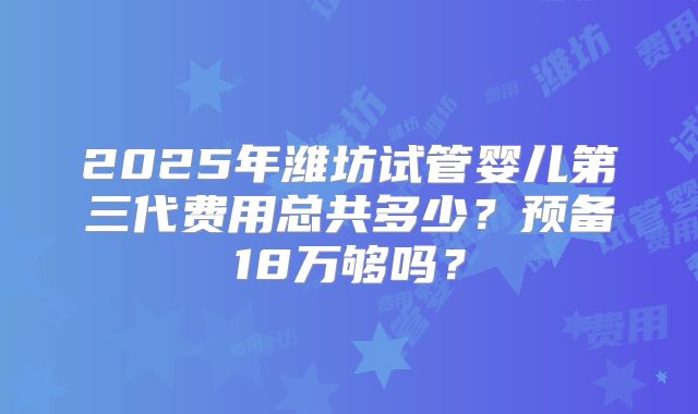 2025年潍坊试管婴儿第三代费用总共多少？预备18万够吗？