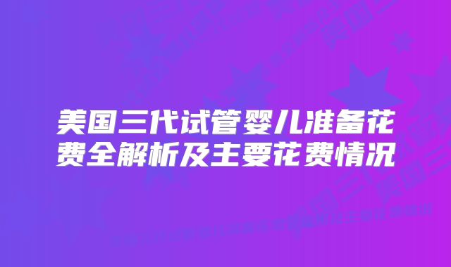 美国三代试管婴儿准备花费全解析及主要花费情况