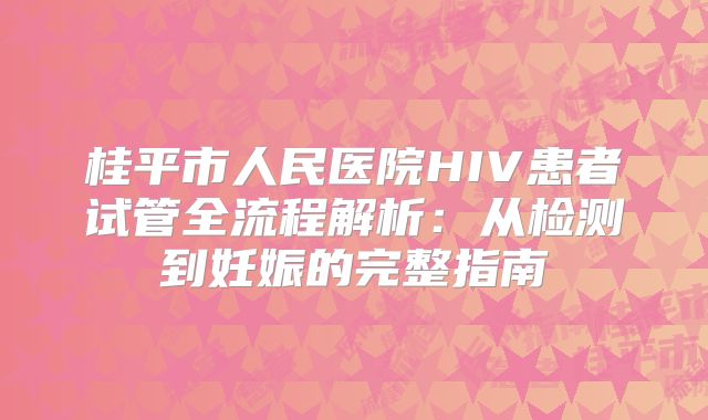 桂平市人民医院HIV患者试管全流程解析：从检测到妊娠的完整指南