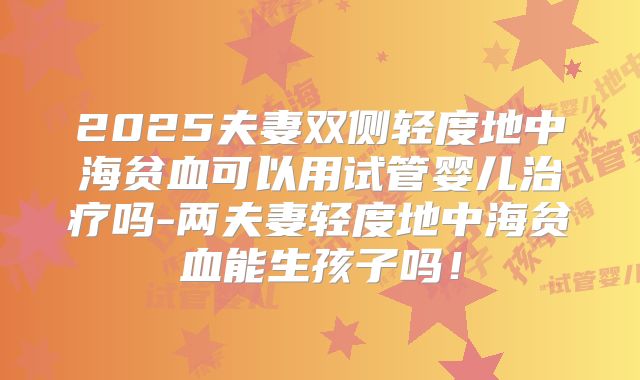 2025夫妻双侧轻度地中海贫血可以用试管婴儿治疗吗-两夫妻轻度地中海贫血能生孩子吗!