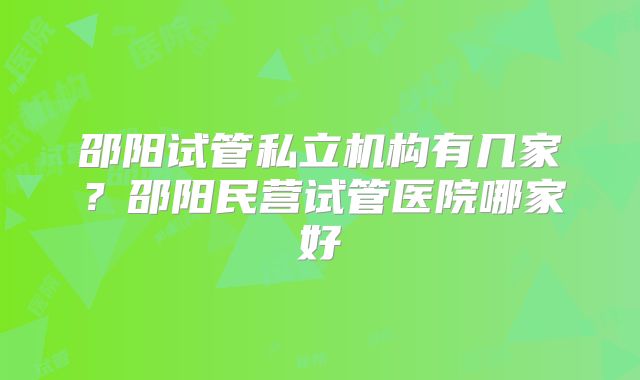 邵阳试管私立机构有几家？邵阳民营试管医院哪家好