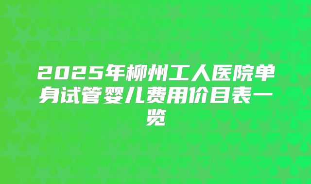 2025年柳州工人医院单身试管婴儿费用价目表一览