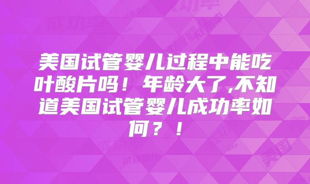 美国试管婴儿过程中能吃叶酸片吗!年龄大了,不知道美国试管婴儿成功率如何?!