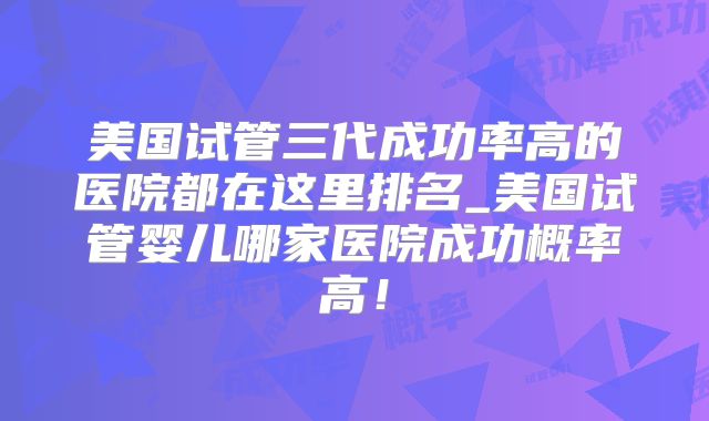 美国试管三代成功率高的医院都在这里排名_美国试管婴儿哪家医院成功概率高！