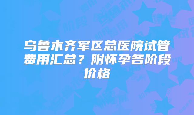 乌鲁木齐军区总医院试管费用汇总？附怀孕各阶段价格
