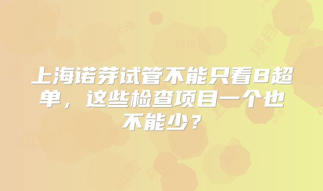 上海诺芽试管不能只看B超单，这些检查项目一个也不能少？