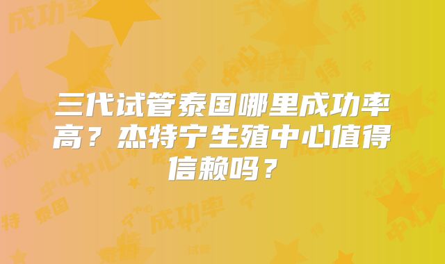 三代试管泰国哪里成功率高？杰特宁生殖中心值得信赖吗？