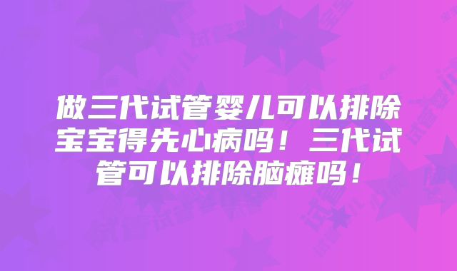 做三代试管婴儿可以排除宝宝得先心病吗！三代试管可以排除脑瘫吗！