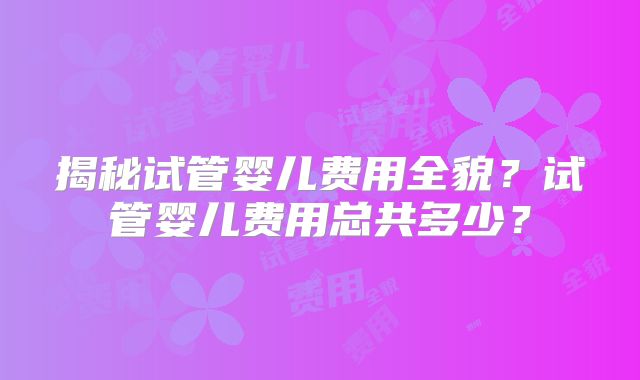 揭秘试管婴儿费用全貌?试管婴儿费用总共多少?