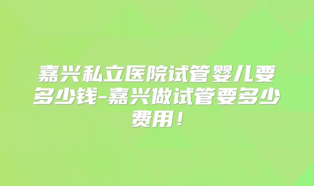 嘉兴私立医院试管婴儿要多少钱-嘉兴做试管要多少费用！