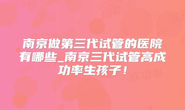 南京做第三代试管的医院有哪些_南京三代试管高成功率生孩子！