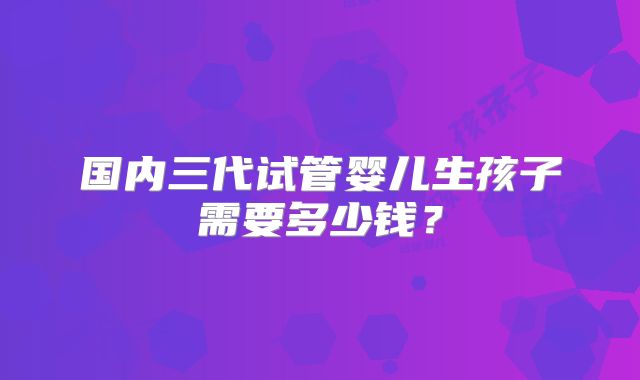 国内三代试管婴儿生孩子需要多少钱？