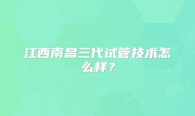 江西南昌三代试管技术怎么样？