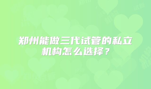 郑州能做三代试管的私立机构怎么选择？
