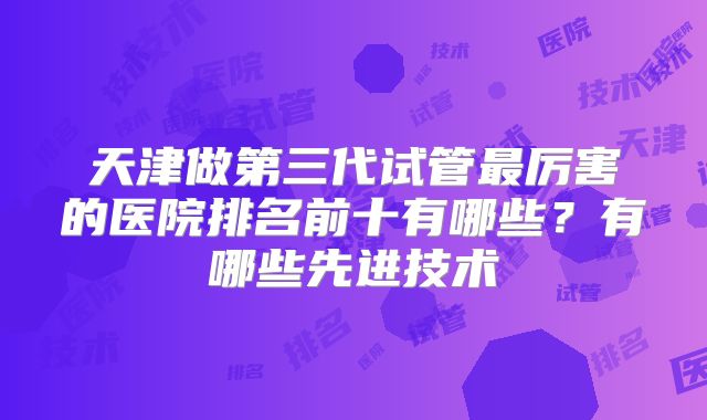 天津做第三代试管最厉害的医院排名前十有哪些？有哪些先进技术