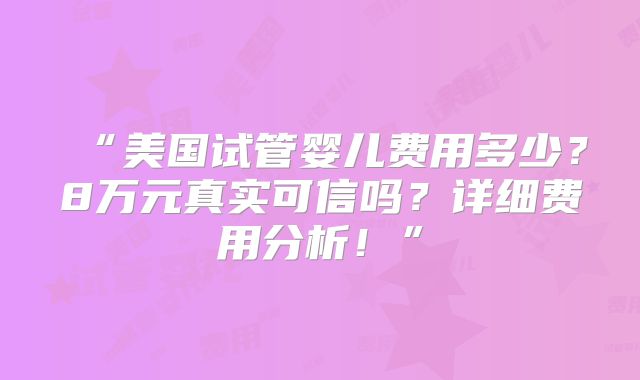 “美国试管婴儿费用多少？8万元真实可信吗？详细费用分析！”