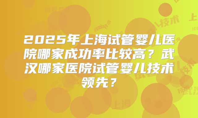 2025年上海试管婴儿医院哪家成功率比较高？武汉哪家医院试管婴儿技术领先？