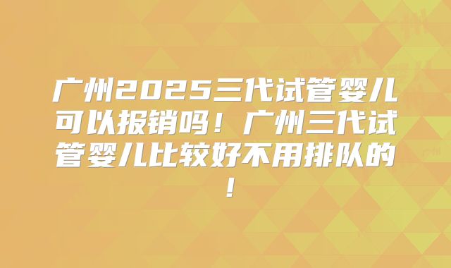 广州2025三代试管婴儿可以报销吗！广州三代试管婴儿比较好不用排队的！