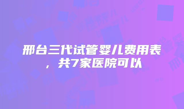 邢台三代试管婴儿费用表，共7家医院可以