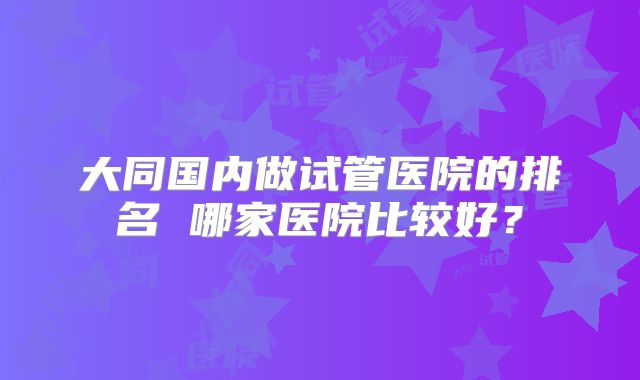 大同国内做试管医院的排名 哪家医院比较好？