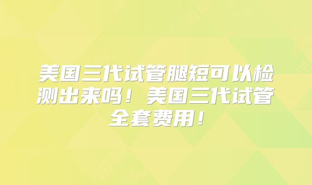 美国三代试管腿短可以检测出来吗！美国三代试管全套费用！