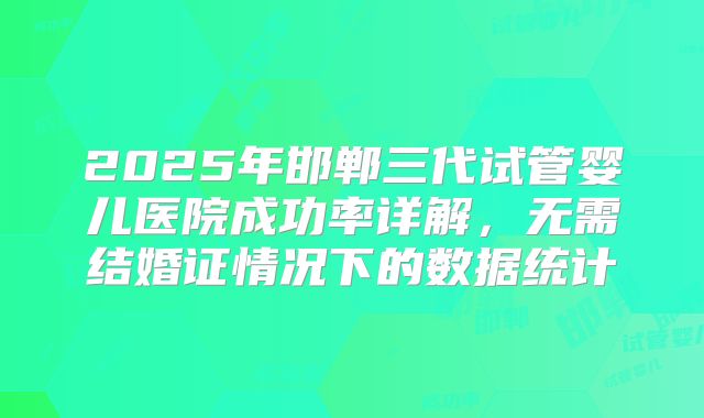 2025年邯郸三代试管婴儿医院成功率详解，无需结婚证情况下的数据统计