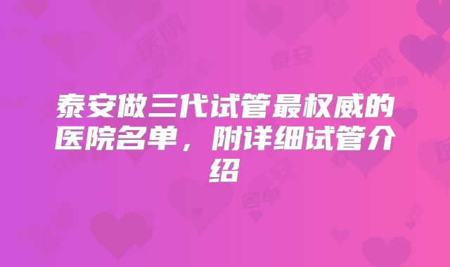 泰安做三代试管最权威的医院名单，附详细试管介绍