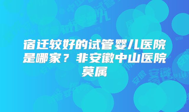 宿迁较好的试管婴儿医院是哪家？非安徽中山医院莫属
