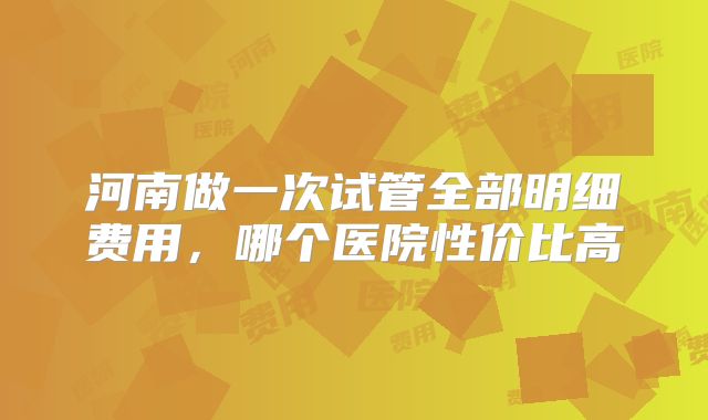 河南做一次试管全部明细费用，哪个医院性价比高