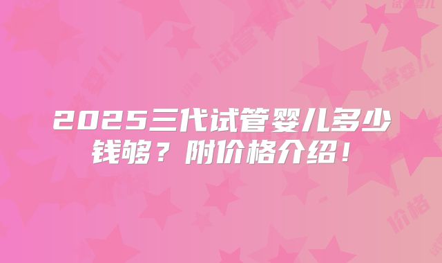 2025三代试管婴儿多少钱够？附价格介绍！