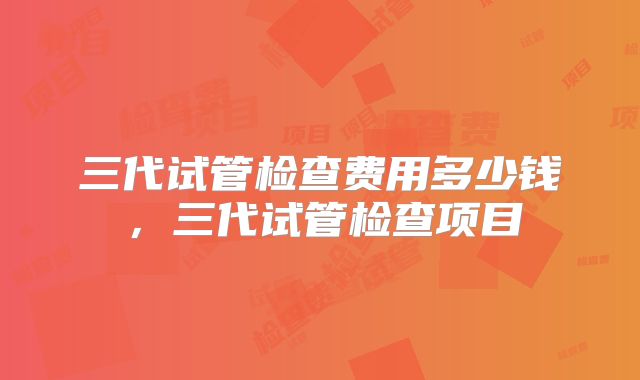 三代试管检查费用多少钱，三代试管检查项目