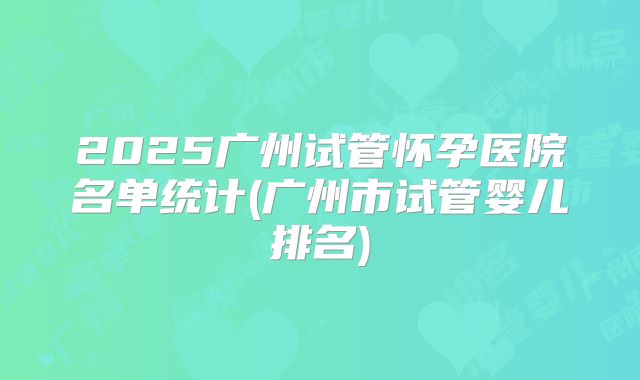 2025广州试管怀孕医院名单统计(广州市试管婴儿排名)