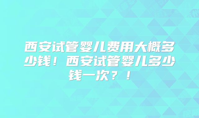 西安试管婴儿费用大概多少钱！西安试管婴儿多少钱一次？！